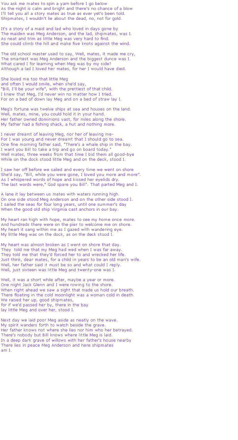 Text Box: You ask me mates to spin a yarn before I go belowAs the night is calm and bright and there's no chance of a blowIll tell you all a story mates as true as ever yet's been told.Shipmates, I wouldn't lie about the dead, no, not for gold.	It's a story of a maid and lad who loved in days gone byThe maiden was Meg Anderson, and the lad, shipmates, was I.As neat and trim as little Meg was very hard to find.She could climb the hill and make five knots against the wind.The old school master used to say, Well, mates, it made me cry,The smartest was Meg Anderson and the biggest dunce was I. What cared I for learning when Meg was by my side? Although a lad I loved her mates, for her I would have died.She loved me too that little Meg and often I would smile, when she'd say, "Bill, I'll be your wife", with the prettiest of that child.I knew that Meg, I'd never win no matter how I tried.For on a bed of down lay Meg and on a bed of straw lay I.Meg's fortune was twelve ships at sea and houses on the land. Well, mates, mine, you could hold it in your hand.Her father owned dominions vast, for miles along the shore. My father had a fishing shack, a hut and nothing more.I never dreamt of leaving Meg, nor her of leaving meFor I was young and never dreamt that I should go to sea.One fine morning father said, "There's a whale ship in the bay.I want you Bill to take a trip and go on board today."Well mates, three weeks from that time I bid them all good-byeWhile on the dock stood little Meg and on the deck, stood I.I saw her off before we sailed and every time we went on shoreShe'd say, "Bill, while you were gone, I loved you more and more. As I whispered words of hope and kissed her eyelids dry. The last words were," God spare you Bill". That parted Meg and I.A lane it lay between us mates with waters running high.On one side stood Meg Anderson and on the other side stood I.I sailed the seas for four long years, until one summer's dayWhen the good old ship Virginia cast anchors in our bay.My heart ran high with hope, mates to see my home once more.And hundreds there were on the pier to welcome me on shore.My heart it sang within me as I gazed with wandering eye.My little Meg was on the dock, as on the deck stood I.My heart was almost broken as I went on shore that day.They  told me that my Meg had wed when I was far away.They told me that theyd forced her to and wrecked her life.Just think, dear mates, for a child in years to be an old man's wife.Well, her father said it must be so and what could I reply.Well, just sixteen was little Meg and twenty-one was I.Well, it was a short while after, maybe a year or more. One night Jack Glenn and I were rowing to the shore. When right ahead we saw a sight that made us hold our breath. There floating in the cold moonlight was a woman cold in death. We raised her up, good shipmates, for if we'd passed her by, there in the baylay little Meg and over her, stood I.Next day we laid poor Meg aside as neatly on the wave.My spirit wanders forth to watch beside the grave.Her father knows not where she lies nor him who her betrayed.There's nobody but Bill knows where little Meg is laid.In a deep dark grave of willows with her father's house nearbyThere lies in peace Meg Anderson and here shipmatesam I.